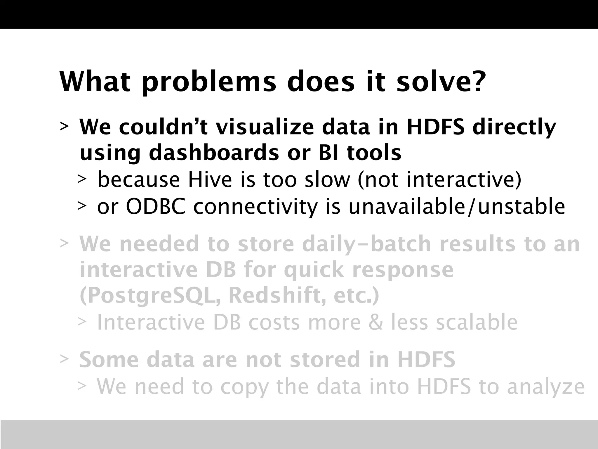 What problems does it solve? 
> We couldn’t visualize data in HDFS directly 
using dashboards or BI tools 
> because Hive is too slow (not interactive) 
> or ODBC connectivity is unavailable/unstable 
> We needed to store daily-batch results to an 
interactive DB for quick response 
(PostgreSQL, Redshift, etc.) 
> Interactive DB costs more & less scalable 
> Some data are not stored in HDFS 
> We need to copy the data into HDFS to analyze 
 
