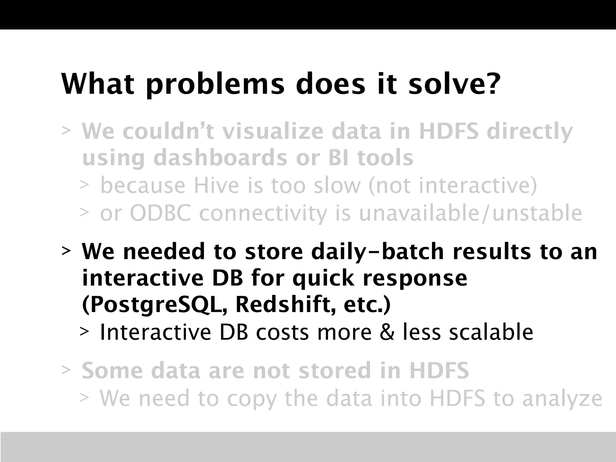 What problems does it solve? 
> We couldn’t visualize data in HDFS directly 
using dashboards or BI tools 
> because Hive is too slow (not interactive) 
> or ODBC connectivity is unavailable/unstable 
> We needed to store daily-batch results to an 
interactive DB for quick response 
(PostgreSQL, Redshift, etc.) 
> Interactive DB costs more & less scalable 
> Some data are not stored in HDFS 
> We need to copy the data into HDFS to analyze 
 