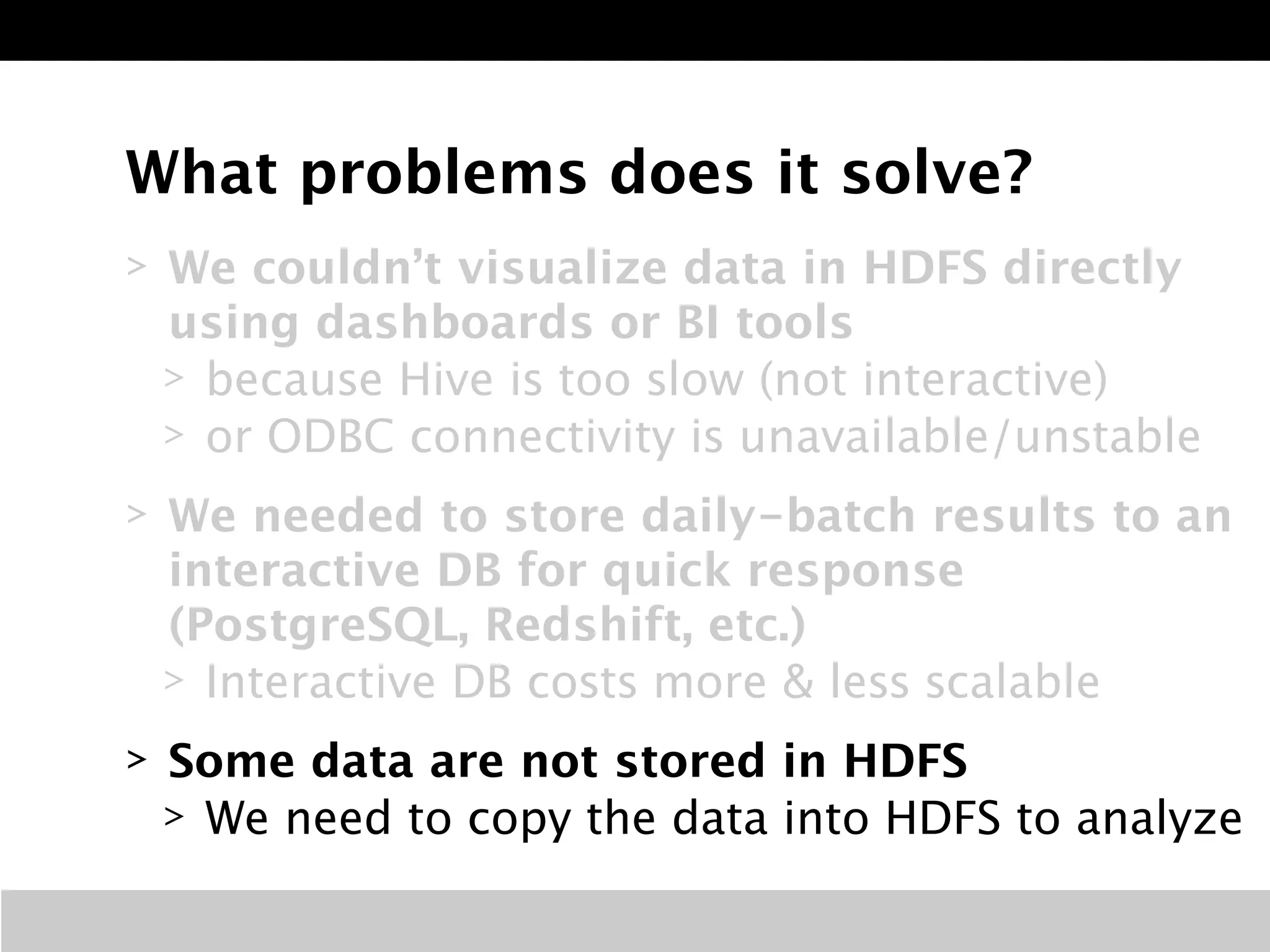 What problems does it solve? 
> We couldn’t visualize data in HDFS directly 
using dashboards or BI tools 
> because Hive is too slow (not interactive) 
> or ODBC connectivity is unavailable/unstable 
> We needed to store daily-batch results to an 
interactive DB for quick response 
(PostgreSQL, Redshift, etc.) 
> Interactive DB costs more & less scalable 
> Some data are not stored in HDFS 
> We need to copy the data into HDFS to analyze 
 