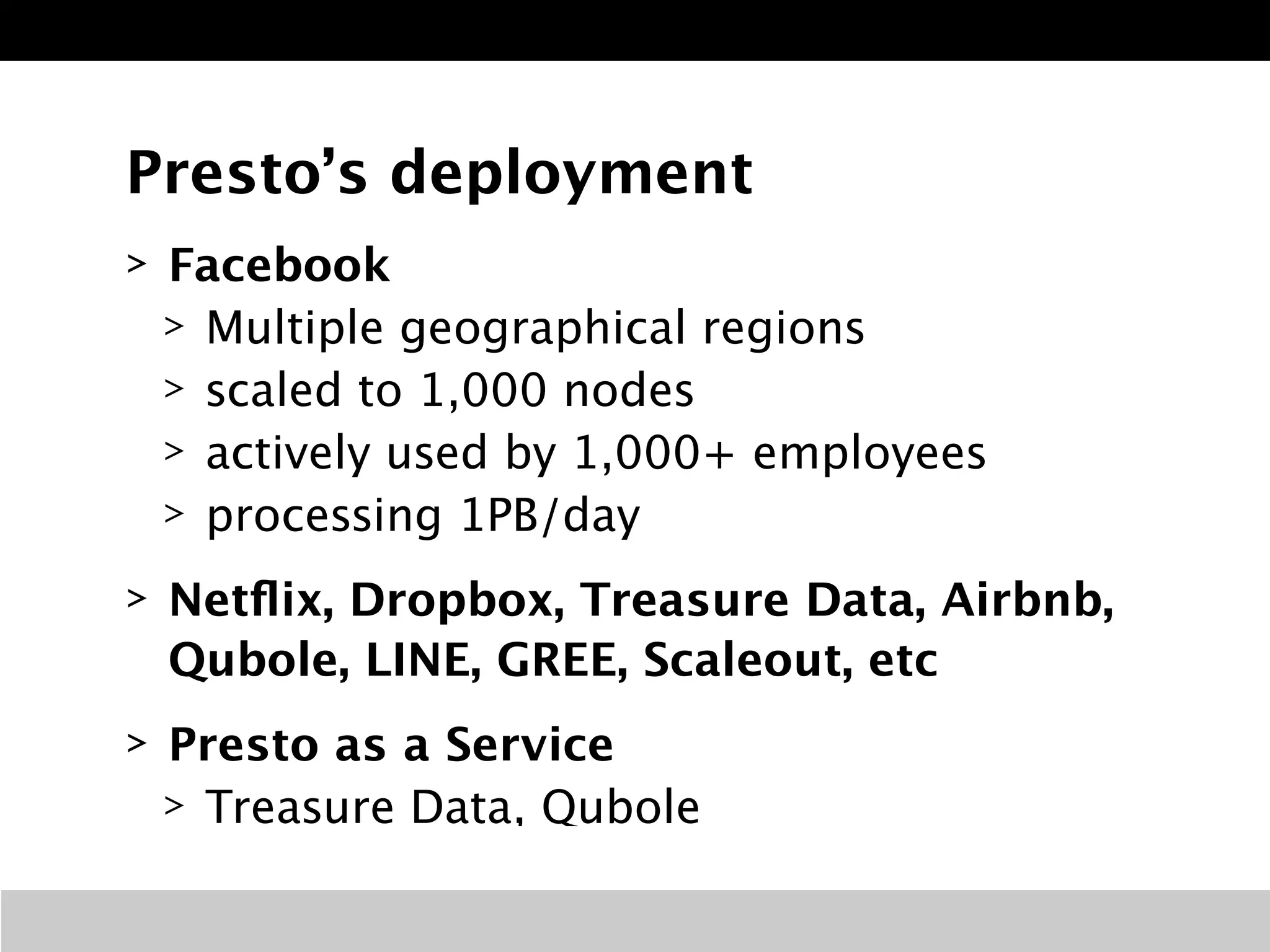 Presto’s deployment 
> Facebook 
> Multiple geographical regions 
> scaled to 1,000 nodes 
> actively used by 1,000+ employees 
> processing 1PB/day 
> Netflix, Dropbox, Treasure Data, Airbnb, 
Qubole, LINE, GREE, Scaleout, etc 
> Presto as a Service 
> Treasure Data, Qubole 
 