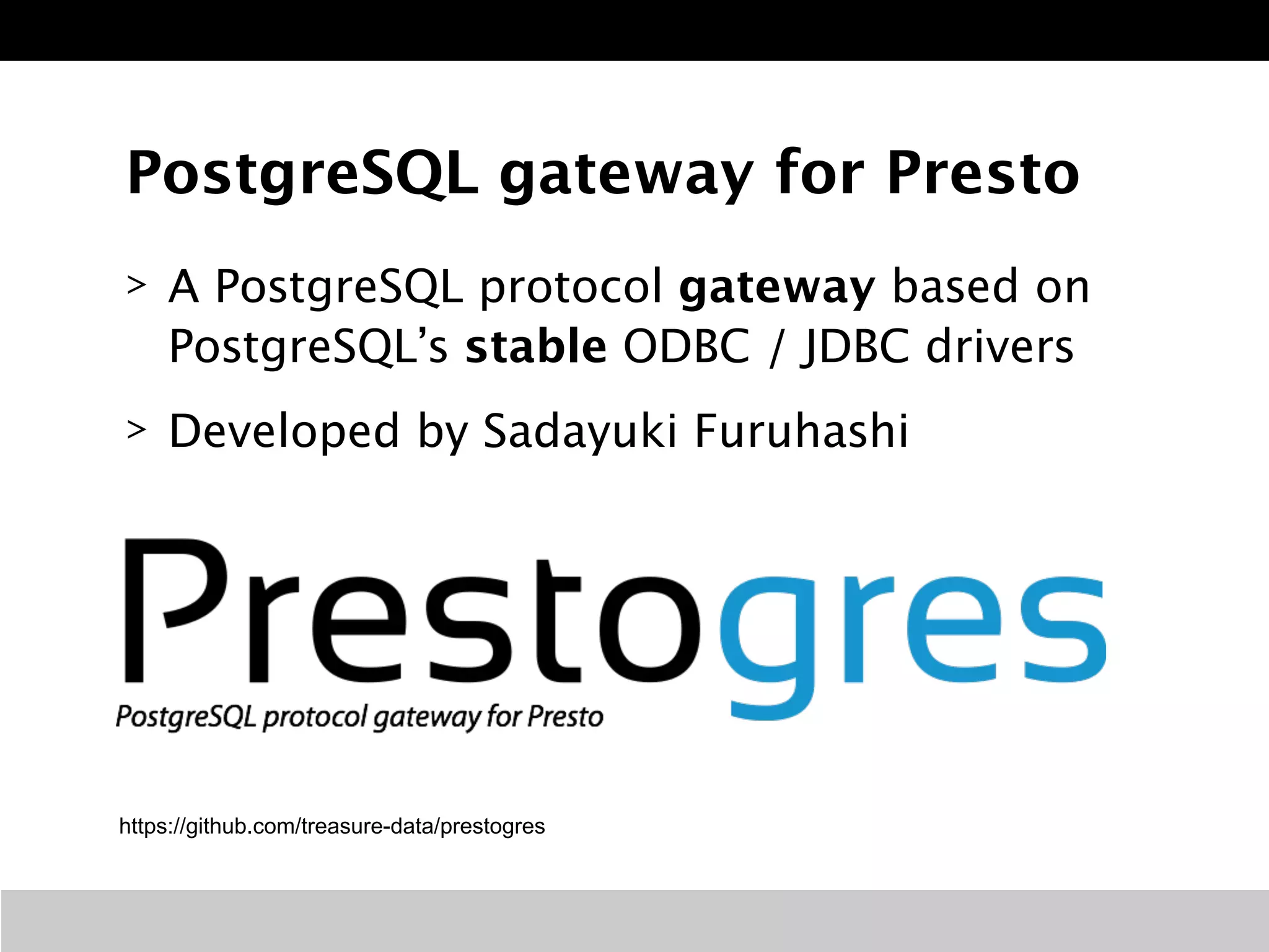 PostgreSQL gateway for Presto 
> A PostgreSQL protocol gateway based on 
PostgreSQL’s stable ODBC / JDBC drivers 
> Developed by Sadayuki Furuhashi 
https://github.com/treasure-data/prestogres 
 