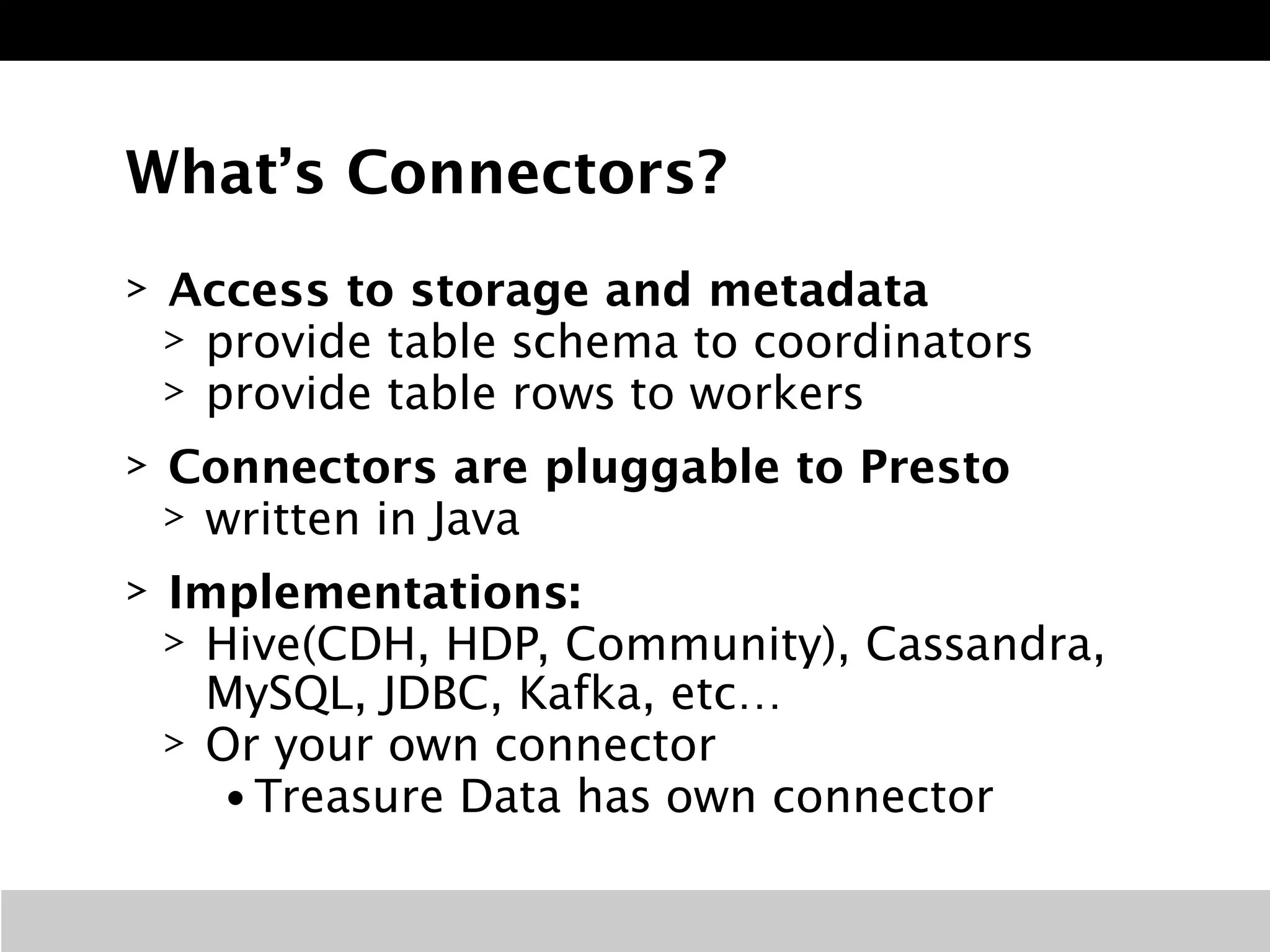 What’s Connectors? 
> Access to storage and metadata 
> provide table schema to coordinators 
> provide table rows to workers 
> Connectors are pluggable to Presto 
> written in Java 
> Implementations: 
> Hive(CDH, HDP, Community), Cassandra, 
MySQL, JDBC, Kafka, etc… 
> Or your own connector 
• Treasure Data has own connector 
 