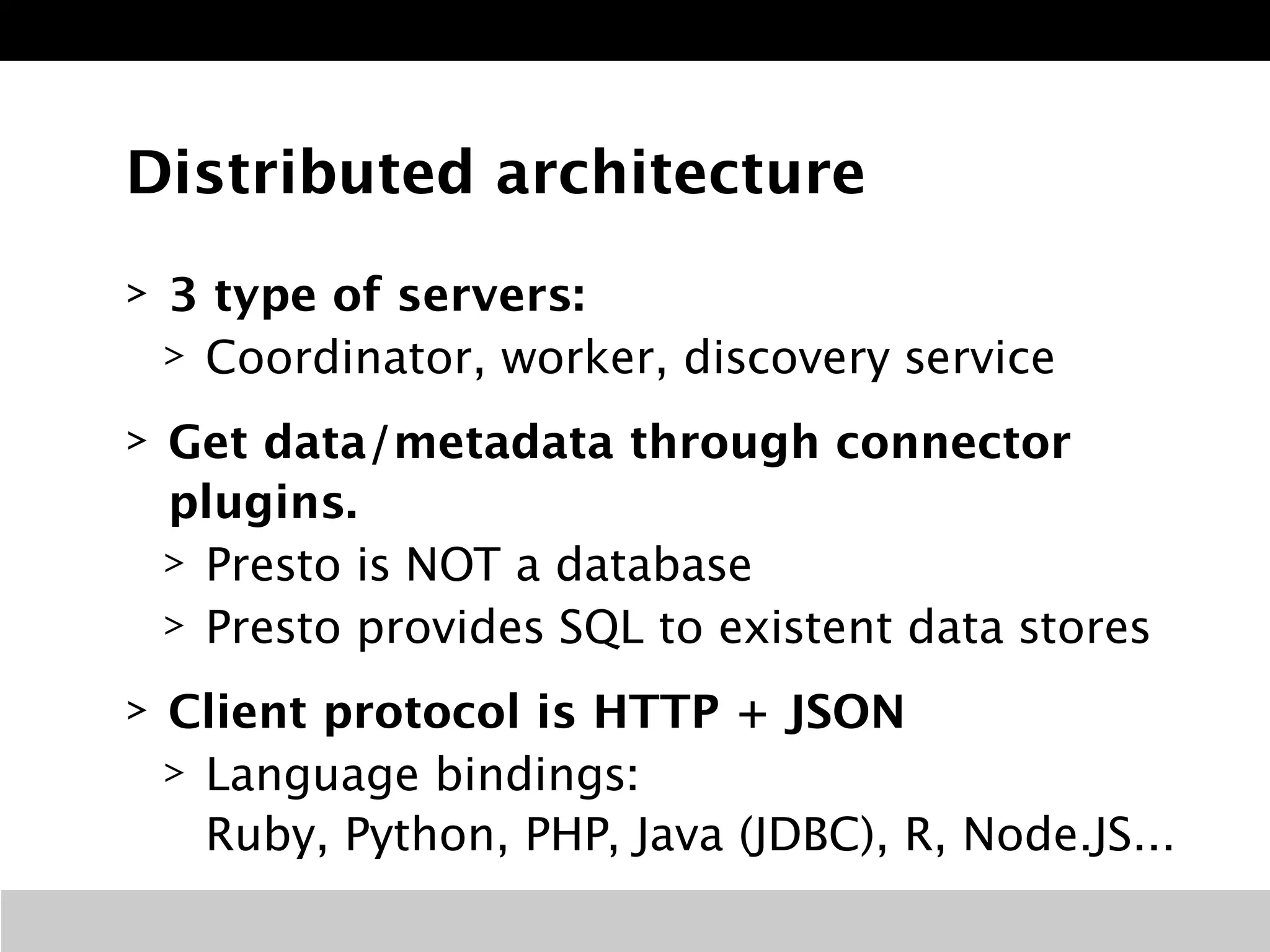 Distributed architecture 
> 3 type of servers: 
> Coordinator, worker, discovery service 
> Get data/metadata through connector 
plugins. 
> Presto is NOT a database 
> Presto provides SQL to existent data stores 
> Client protocol is HTTP + JSON 
> Language bindings: 
Ruby, Python, PHP, Java (JDBC), R, Node.JS... 
 