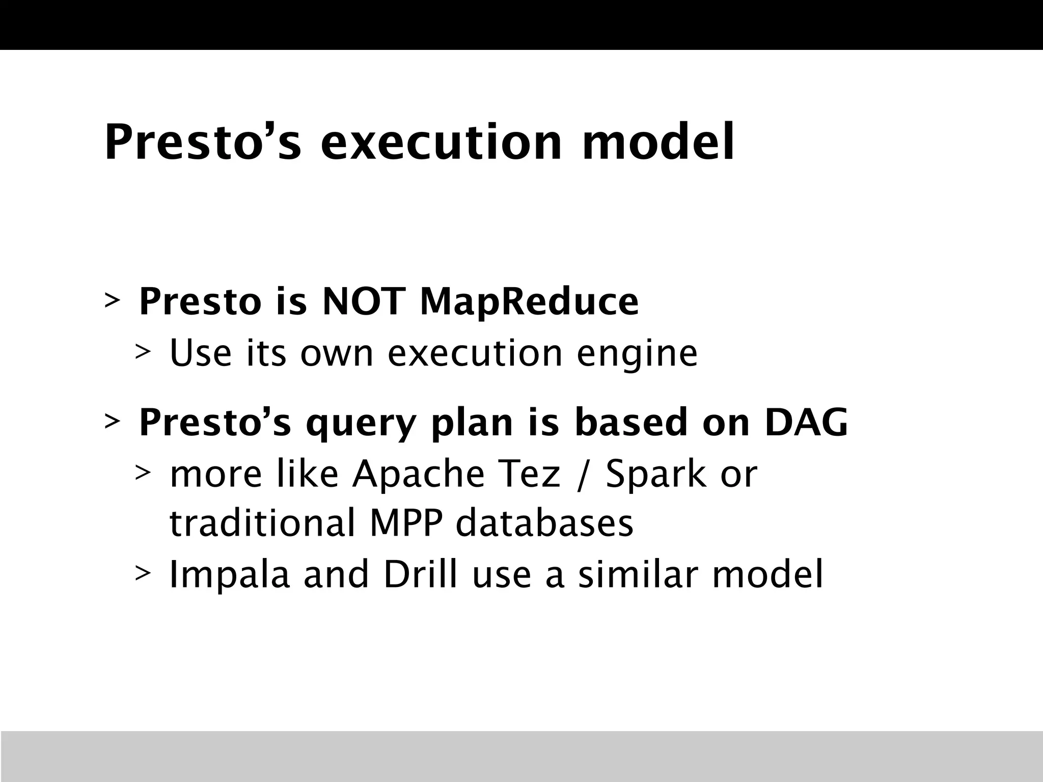 Presto’s execution model 
> Presto is NOT MapReduce 
> Use its own execution engine 
> Presto’s query plan is based on DAG 
> more like Apache Tez / Spark or 
traditional MPP databases 
> Impala and Drill use a similar model 
 
