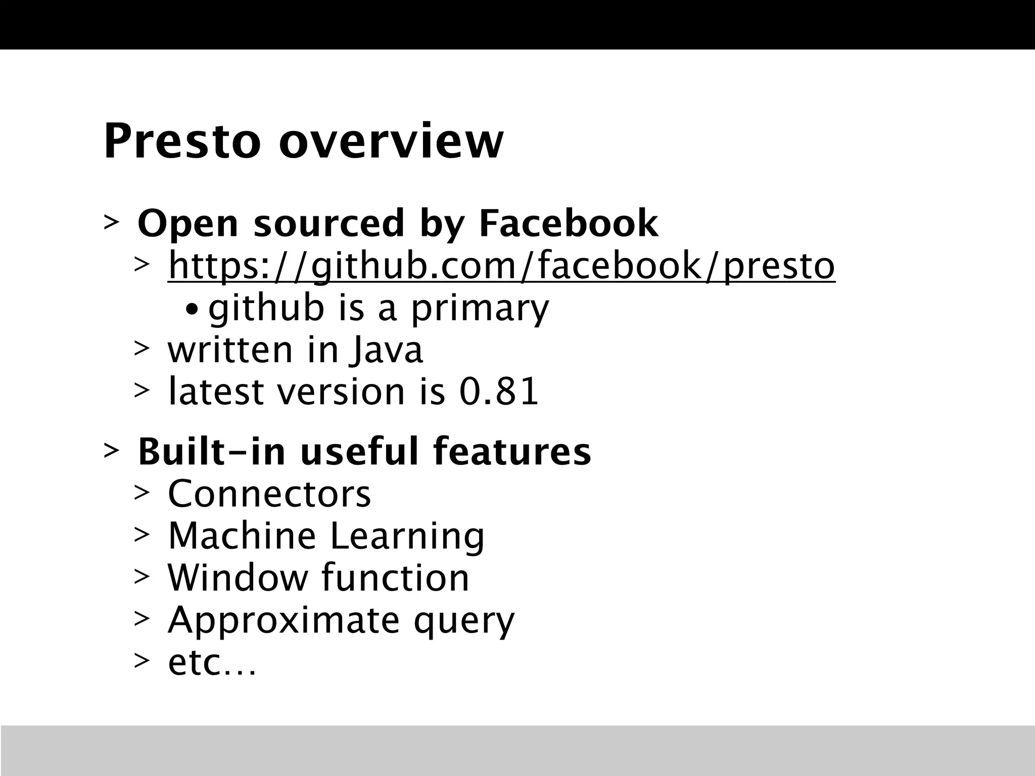 Presto overview 
> Open sourced by Facebook 
> https://github.com/facebook/presto 
• github is a primary 
> written in Java 
> latest version is 0.81 
> Built-in useful features 
> Connectors 
> Machine Learning 
> Window function 
> Approximate query 
> etc… 
 