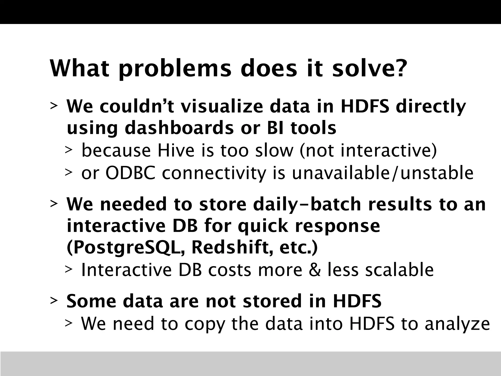What problems does it solve? 
> We couldn’t visualize data in HDFS directly 
using dashboards or BI tools 
> because Hive is too slow (not interactive) 
> or ODBC connectivity is unavailable/unstable 
> We needed to store daily-batch results to an 
interactive DB for quick response 
(PostgreSQL, Redshift, etc.) 
> Interactive DB costs more & less scalable 
> Some data are not stored in HDFS 
> We need to copy the data into HDFS to analyze 
 