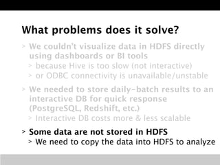 What problems does it solve? 
> We couldn’t visualize data in HDFS directly 
using dashboards or BI tools 
> because Hive is too slow (not interactive) 
> or ODBC connectivity is unavailable/unstable 
> We needed to store daily-batch results to an 
interactive DB for quick response 
(PostgreSQL, Redshift, etc.) 
> Interactive DB costs more & less scalable 
> Some data are not stored in HDFS 
> We need to copy the data into HDFS to analyze 
 