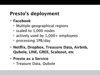 Presto’s deployment 
> Facebook 
> Multiple geographical regions 
> scaled to 1,000 nodes 
> actively used by 1,000+ employees 
> processing 1PB/day 
> Netflix, Dropbox, Treasure Data, Airbnb, 
Qubole, LINE, GREE, Scaleout, etc 
> Presto as a Service 
> Treasure Data, Qubole 
 