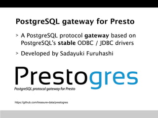 PostgreSQL gateway for Presto 
> A PostgreSQL protocol gateway based on 
PostgreSQL’s stable ODBC / JDBC drivers 
> Developed by Sadayuki Furuhashi 
https://github.com/treasure-data/prestogres 
 