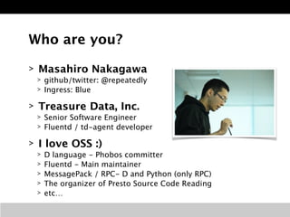 Who are you? 
> Masahiro Nakagawa 
> github/twitter: @repeatedly 
> Ingress: Blue 
> Treasure Data, Inc. 
> Senior Software Engineer 
> Fluentd / td-agent developer 
> I love OSS :) 
> D language - Phobos committer 
> Fluentd - Main maintainer 
> MessagePack / RPC- D and Python (only RPC) 
> The organizer of Presto Source Code Reading 
> etc… 
 