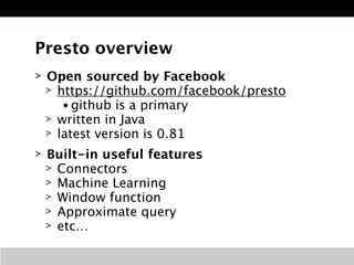 Presto overview 
> Open sourced by Facebook 
> https://github.com/facebook/presto 
• github is a primary 
> written in Java 
> latest version is 0.81 
> Built-in useful features 
> Connectors 
> Machine Learning 
> Window function 
> Approximate query 
> etc… 
 