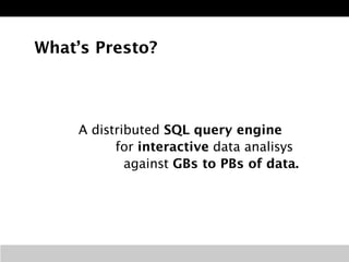 What’s Presto? 
A distributed SQL query engine 
for interactive data analisys 
against GBs to PBs of data. 
 