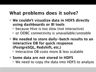 What problems does it solve? 
> We couldn’t visualize data in HDFS directly 
using dashboards or BI tools 
> because Hive is too slow (not interactive) 
> or ODBC connectivity is unavailable/unstable 
> We needed to store daily-batch results to an 
interactive DB for quick response 
(PostgreSQL, Redshift, etc.) 
> Interactive DB costs more & less scalable 
> Some data are not stored in HDFS 
> We need to copy the data into HDFS to analyze 
 