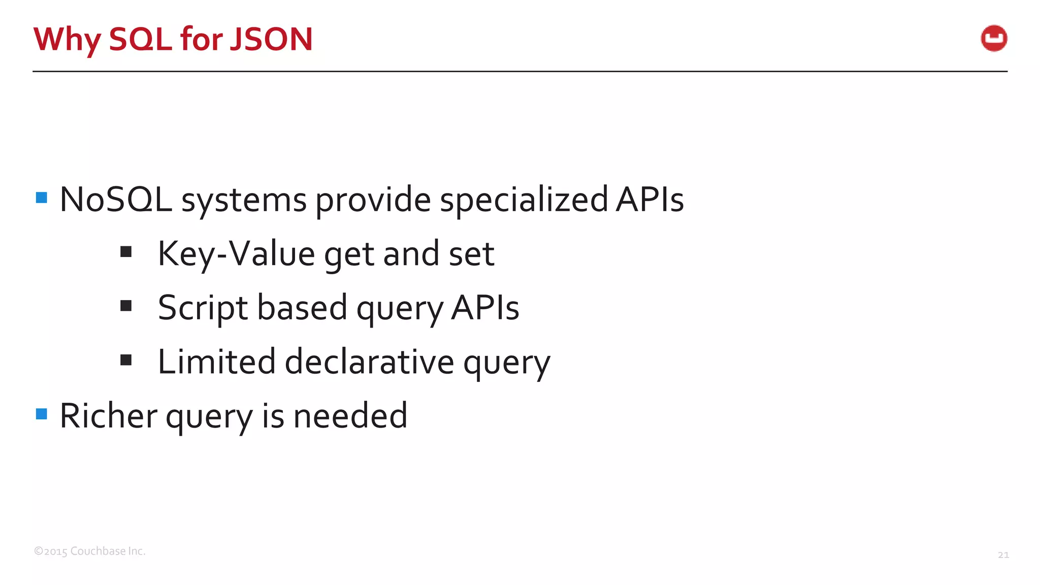 ©2015 Couchbase Inc. 21 Why SQL for JSON  NoSQL systems provide specializedAPIs  Key-Value get and set  Script based query APIs  Limited declarative query  Richer query is needed 