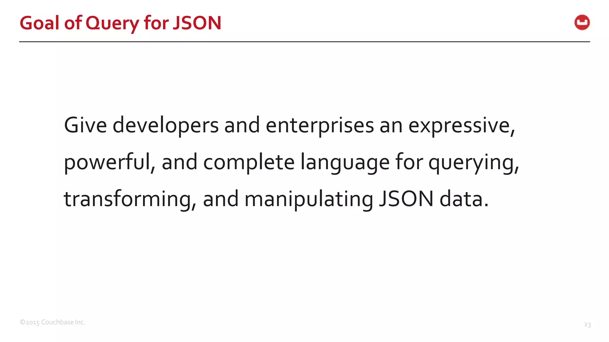 ©2015 Couchbase Inc. 23 Goal of Query for JSON Give developers and enterprises an expressive, powerful, and complete language for querying, transforming, and manipulating JSON data. 
