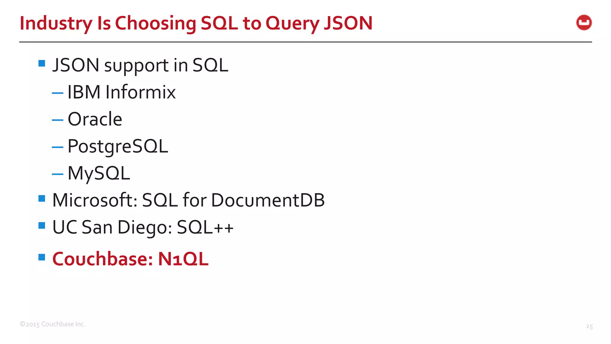 ©2015 Couchbase Inc. 25 Industry Is Choosing SQL to Query JSON  JSON support in SQL – IBM Informix – Oracle – PostgreSQL – MySQL  Microsoft: SQL for DocumentDB  UC San Diego: SQL++  Couchbase: N1QL 