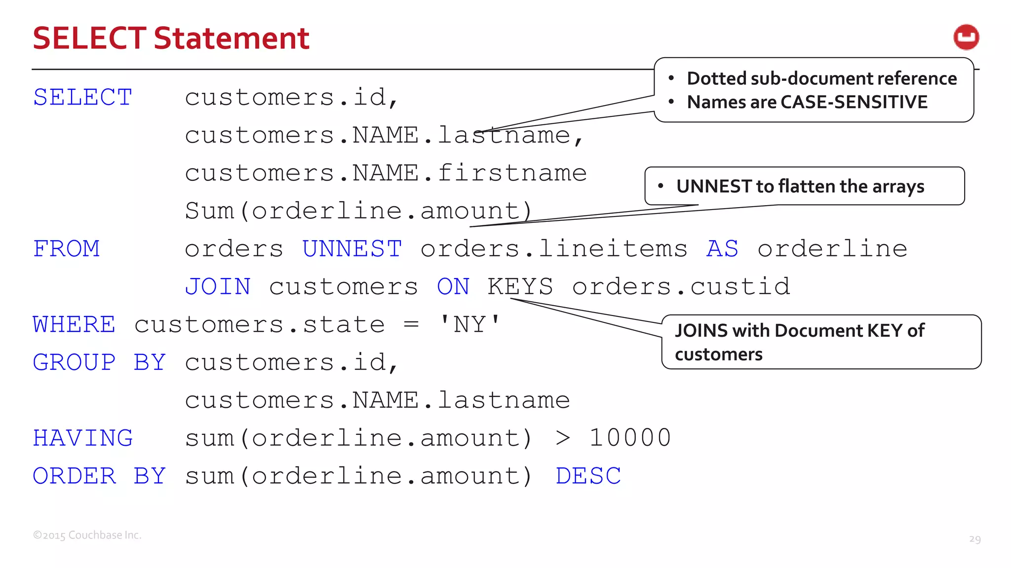 ©2015 Couchbase Inc. 29 SELECT Statement SELECT customers.id, customers.NAME.lastname, customers.NAME.firstname Sum(orderline.amount) FROM orders UNNEST orders.lineitems AS orderline JOIN customers ON KEYS orders.custid WHERE customers.state = 'NY' GROUP BY customers.id, customers.NAME.lastname HAVING sum(orderline.amount) > 10000 ORDER BY sum(orderline.amount) DESC • Dotted sub-document reference • Names are CASE-SENSITIVE • UNNEST to flatten the arrays JOINS with Document KEY of customers 
