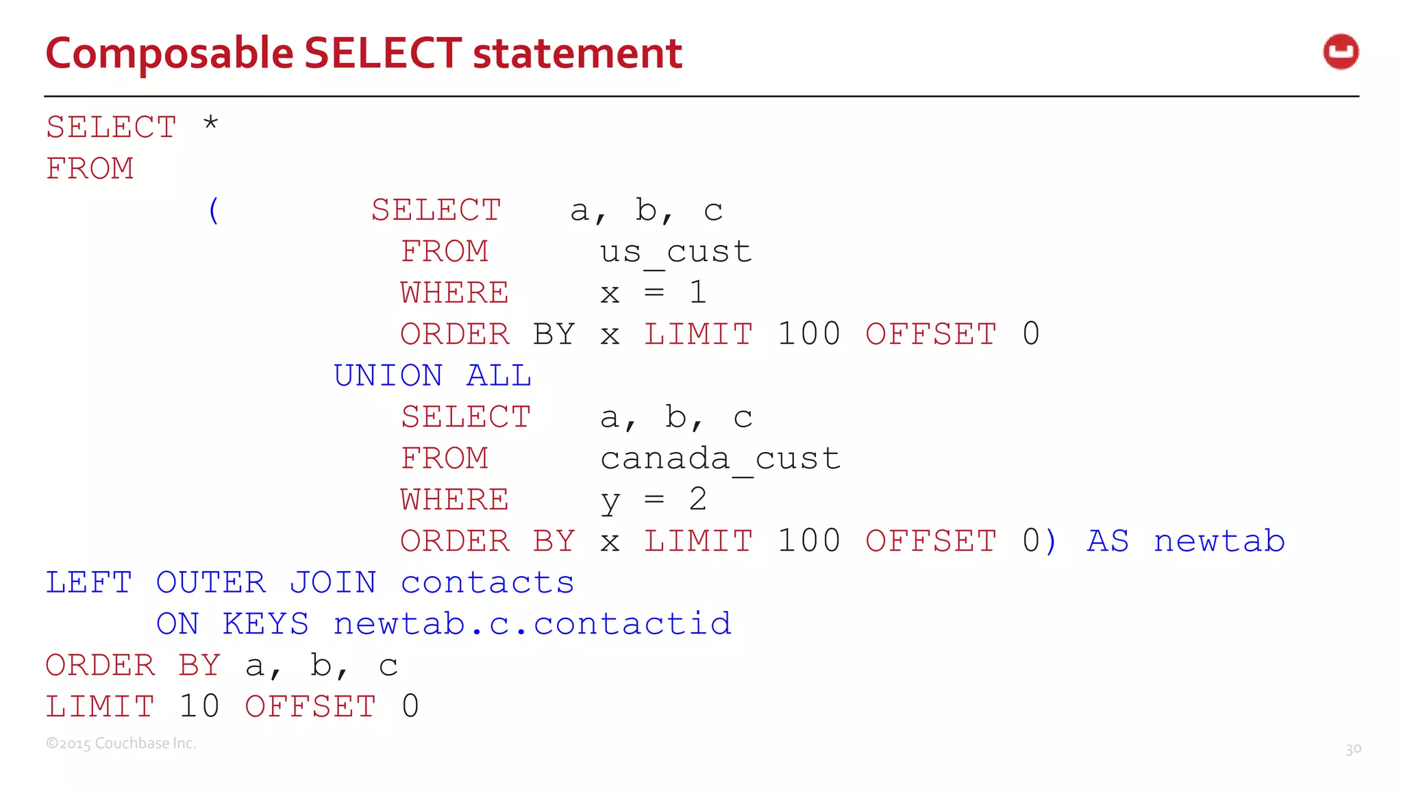 ©2015 Couchbase Inc. 30 Composable SELECT statement SELECT * FROM ( SELECT a, b, c FROM us_cust WHERE x = 1 ORDER BY x LIMIT 100 OFFSET 0 UNION ALL SELECT a, b, c FROM canada_cust WHERE y = 2 ORDER BY x LIMIT 100 OFFSET 0) AS newtab LEFT OUTER JOIN contacts ON KEYS newtab.c.contactid ORDER BY a, b, c LIMIT 10 OFFSET 0 