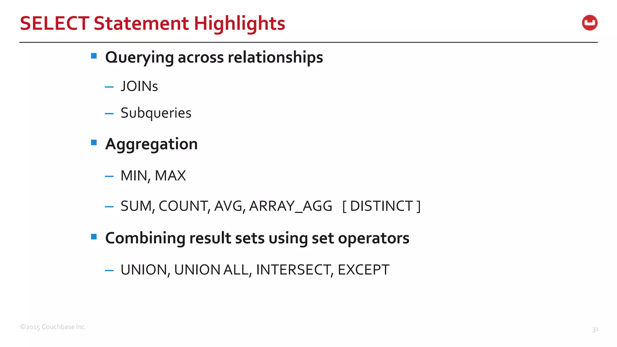 ©2015 Couchbase Inc. 31 SELECT Statement Highlights  Querying across relationships – JOINs – Subqueries  Aggregation – MIN, MAX – SUM, COUNT, AVG,ARRAY_AGG [ DISTINCT ]  Combining result sets using set operators – UNION, UNIONALL, INTERSECT, EXCEPT 