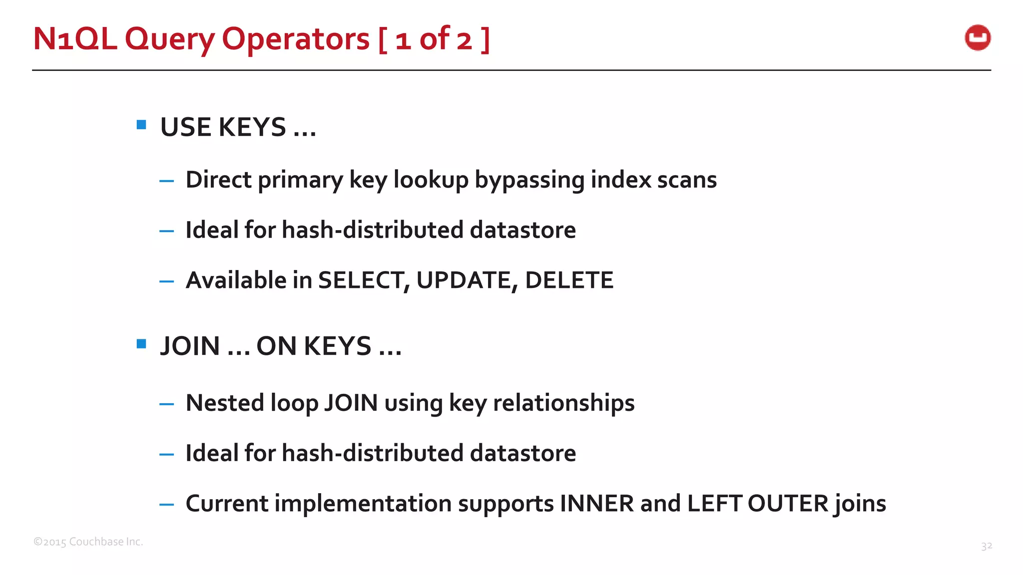 ©2015 Couchbase Inc. 32 N1QL Query Operators [ 1 of 2 ]  USE KEYS … – Direct primary key lookup bypassing index scans – Ideal for hash-distributed datastore – Available in SELECT, UPDATE, DELETE  JOIN … ON KEYS … – Nested loop JOIN using key relationships – Ideal for hash-distributed datastore – Current implementation supports INNER and LEFT OUTER joins 