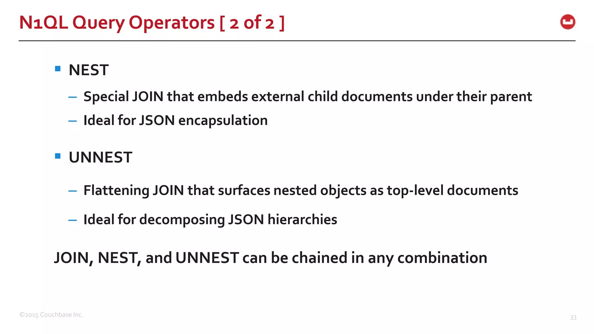 ©2015 Couchbase Inc. 33 N1QL Query Operators [ 2 of 2 ]  NEST – Special JOIN that embeds external child documents under their parent – Ideal for JSON encapsulation  UNNEST – Flattening JOIN that surfaces nested objects as top-level documents – Ideal for decomposing JSON hierarchies JOIN, NEST, and UNNEST can be chained in any combination 