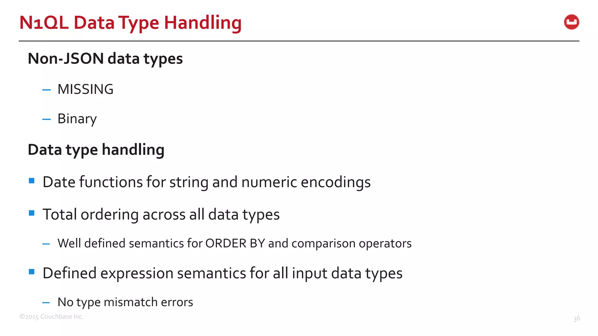 ©2015 Couchbase Inc. 36 N1QL DataType Handling Non-JSON data types – MISSING – Binary Data type handling  Date functions for string and numeric encodings  Total ordering across all data types – Well defined semantics for ORDER BY and comparison operators  Defined expression semantics for all input data types – No type mismatch errors 