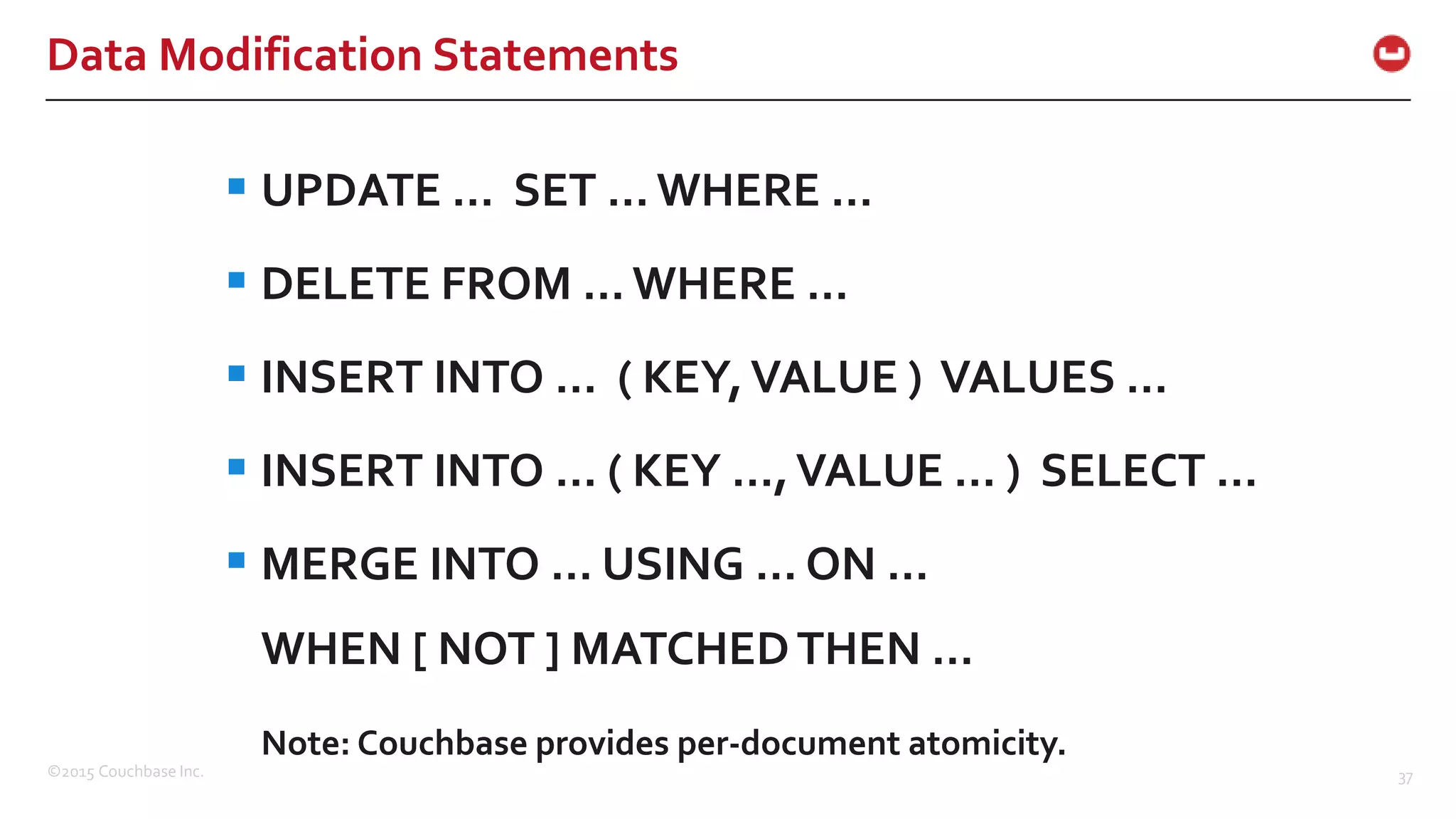 ©2015 Couchbase Inc. 37 Data Modification Statements  UPDATE … SET … WHERE …  DELETE FROM … WHERE …  INSERT INTO … ( KEY,VALUE ) VALUES …  INSERT INTO … ( KEY …,VALUE … ) SELECT …  MERGE INTO … USING … ON … WHEN [ NOT ] MATCHEDTHEN … Note: Couchbase provides per-document atomicity. 