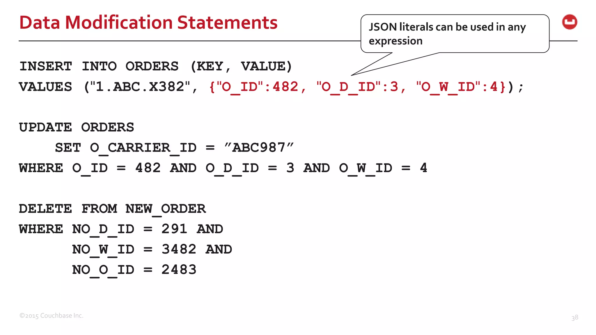 ©2015 Couchbase Inc. 38 Data Modification Statements INSERT INTO ORDERS (KEY, VALUE) VALUES ("1.ABC.X382", {"O_ID":482, "O_D_ID":3, "O_W_ID":4}); UPDATE ORDERS SET O_CARRIER_ID = ”ABC987” WHERE O_ID = 482 AND O_D_ID = 3 AND O_W_ID = 4 DELETE FROM NEW_ORDER WHERE NO_D_ID = 291 AND NO_W_ID = 3482 AND NO_O_ID = 2483 JSON literals can be used in any expression 