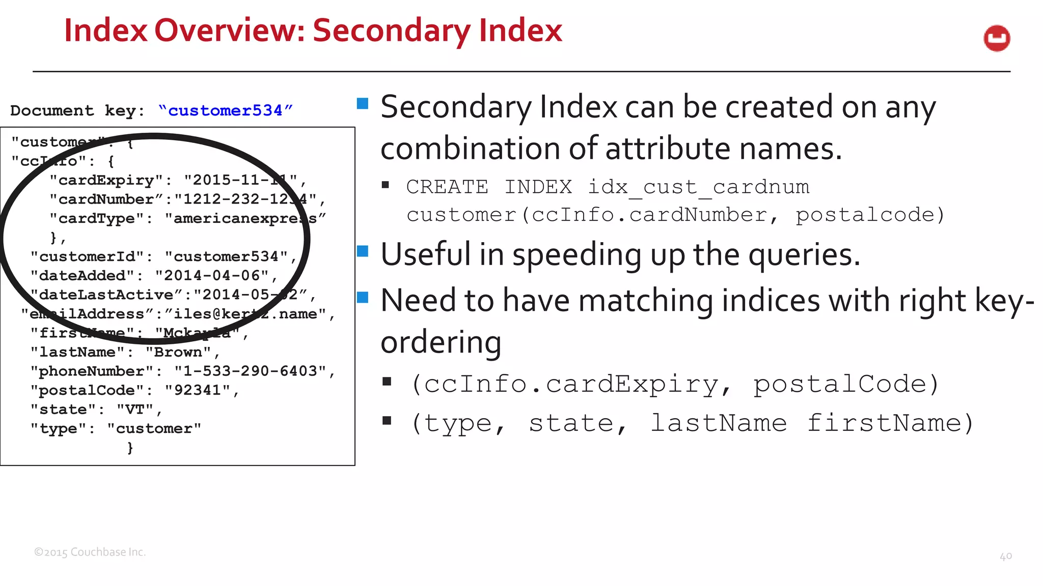 ©2015 Couchbase Inc. 40 Index Overview: Secondary Index  Secondary Index can be created on any combination of attribute names.  CREATE INDEX idx_cust_cardnum customer(ccInfo.cardNumber, postalcode)  Useful in speeding up the queries.  Need to have matching indices with right key- ordering  (ccInfo.cardExpiry, postalCode)  (type, state, lastName firstName) "customer": { "ccInfo": { "cardExpiry": "2015-11-11", "cardNumber”:"1212-232-1234", "cardType": "americanexpress” }, "customerId": "customer534", "dateAdded": "2014-04-06", "dateLastActive”:"2014-05-02”, "emailAddress”:”iles@kertz.name", "firstName": "Mckayla", "lastName": "Brown", "phoneNumber": "1-533-290-6403", "postalCode": "92341", "state": "VT", "type": "customer" } Document key: “customer534” 