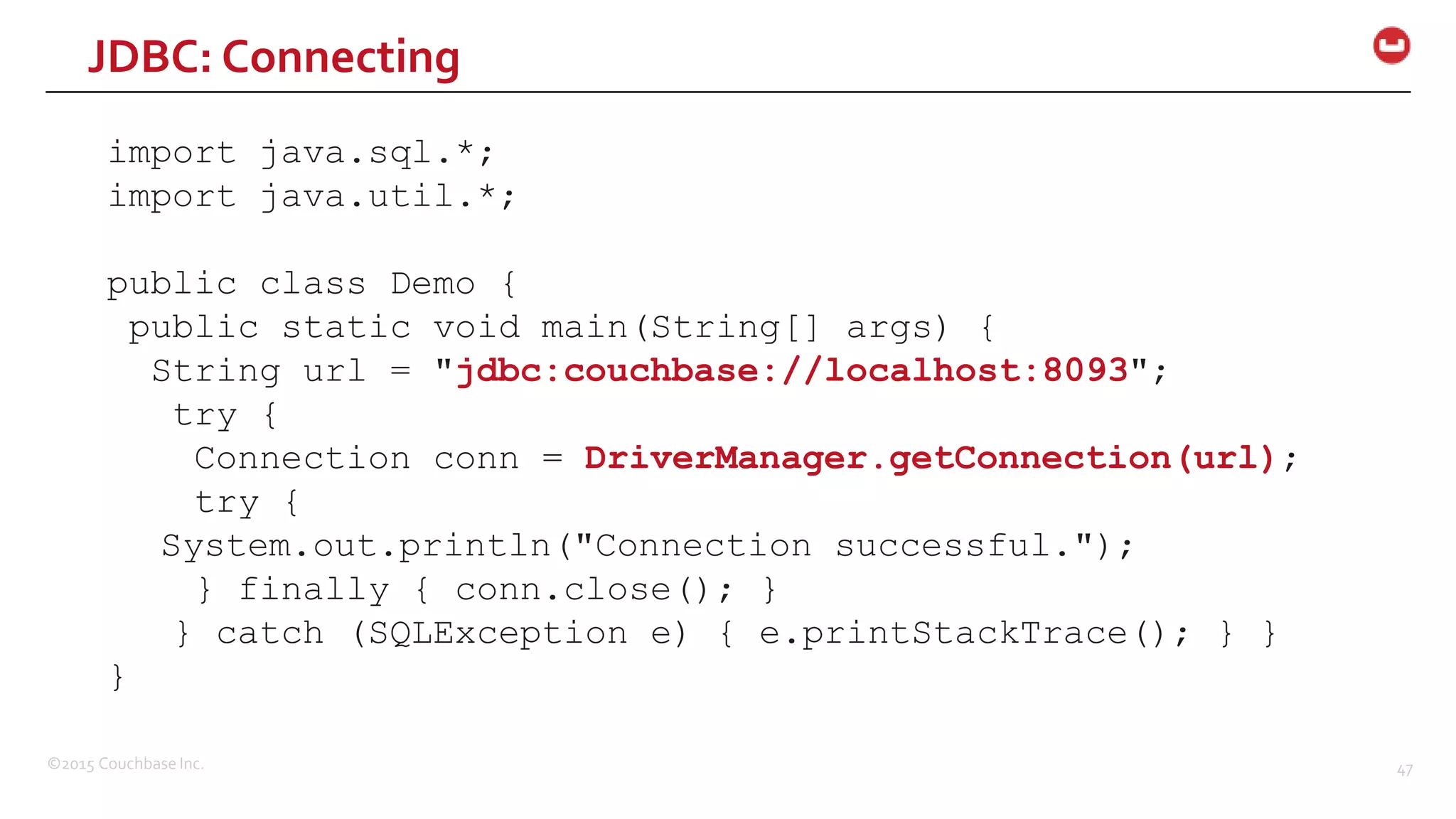 ©2015 Couchbase Inc. 47 import java.sql.*; import java.util.*; public class Demo { public static void main(String[] args) { String url = "jdbc:couchbase://localhost:8093"; try { Connection conn = DriverManager.getConnection(url); try { System.out.println("Connection successful."); } finally { conn.close(); } } catch (SQLException e) { e.printStackTrace(); } } } JDBC: Connecting 