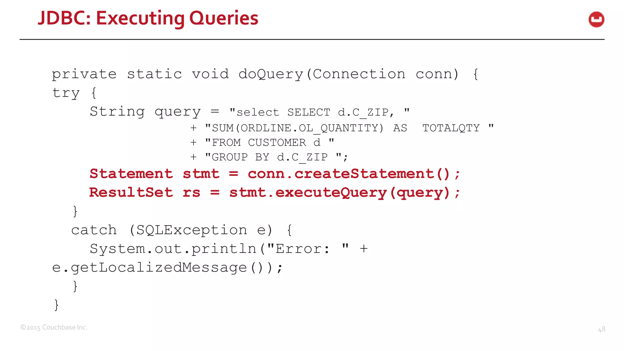 ©2015 Couchbase Inc. 48 private static void doQuery(Connection conn) { try { String query = "select SELECT d.C_ZIP, " + "SUM(ORDLINE.OL_QUANTITY) AS TOTALQTY " + "FROM CUSTOMER d " + "GROUP BY d.C_ZIP "; Statement stmt = conn.createStatement(); ResultSet rs = stmt.executeQuery(query); } catch (SQLException e) { System.out.println("Error: " + e.getLocalizedMessage()); } } JDBC: Executing Queries 
