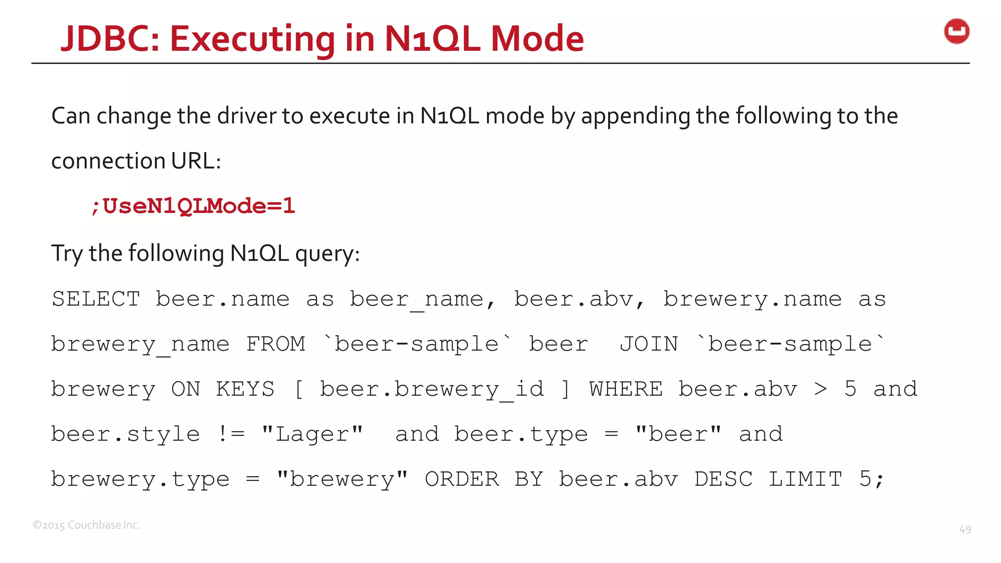 ©2015 Couchbase Inc. 49 Can change the driver to execute in N1QL mode by appending the following to the connection URL: ;UseN1QLMode=1 Try the following N1QL query: SELECT beer.name as beer_name, beer.abv, brewery.name as brewery_name FROM `beer-sample` beer JOIN `beer-sample` brewery ON KEYS [ beer.brewery_id ] WHERE beer.abv > 5 and beer.style != "Lager" and beer.type = "beer" and brewery.type = "brewery" ORDER BY beer.abv DESC LIMIT 5; JDBC: Executing in N1QL Mode 