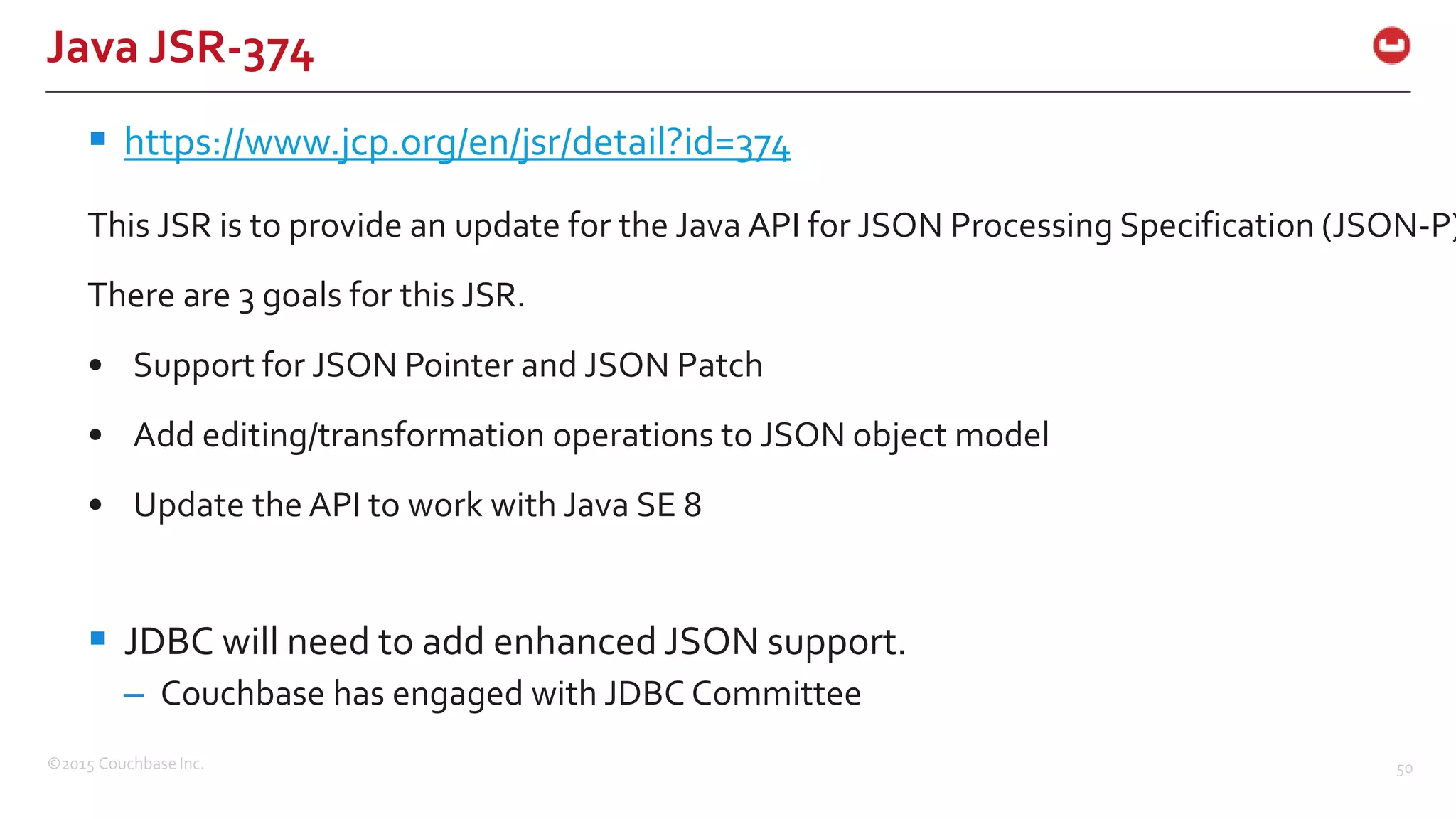 ©2015 Couchbase Inc. 50 Java JSR-374  https://www.jcp.org/en/jsr/detail?id=374 This JSR is to provide an update for the Java API for JSON Processing Specification (JSON-P) There are 3 goals for this JSR. • Support for JSON Pointer and JSON Patch • Add editing/transformation operations to JSON object model • Update the API to work with Java SE 8  JDBC will need to add enhanced JSON support. – Couchbase has engaged with JDBC Committee 