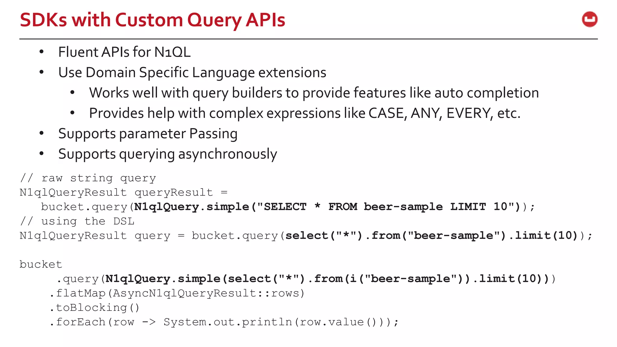 ©2015 Couchbase Inc. 51 SDKs with Custom Query APIs // raw string query N1qlQueryResult queryResult = bucket.query(N1qlQuery.simple("SELECT * FROM beer-sample LIMIT 10")); // using the DSL N1qlQueryResult query = bucket.query(select("*").from("beer-sample").limit(10)); bucket .query(N1qlQuery.simple(select("*").from(i("beer-sample")).limit(10))) .flatMap(AsyncN1qlQueryResult::rows) .toBlocking() .forEach(row -> System.out.println(row.value())); • Fluent APIs for N1QL • Use Domain Specific Language extensions • Works well with query builders to provide features like auto completion • Provides help with complex expressions like CASE,ANY, EVERY, etc. • Supports parameter Passing • Supports querying asynchronously 