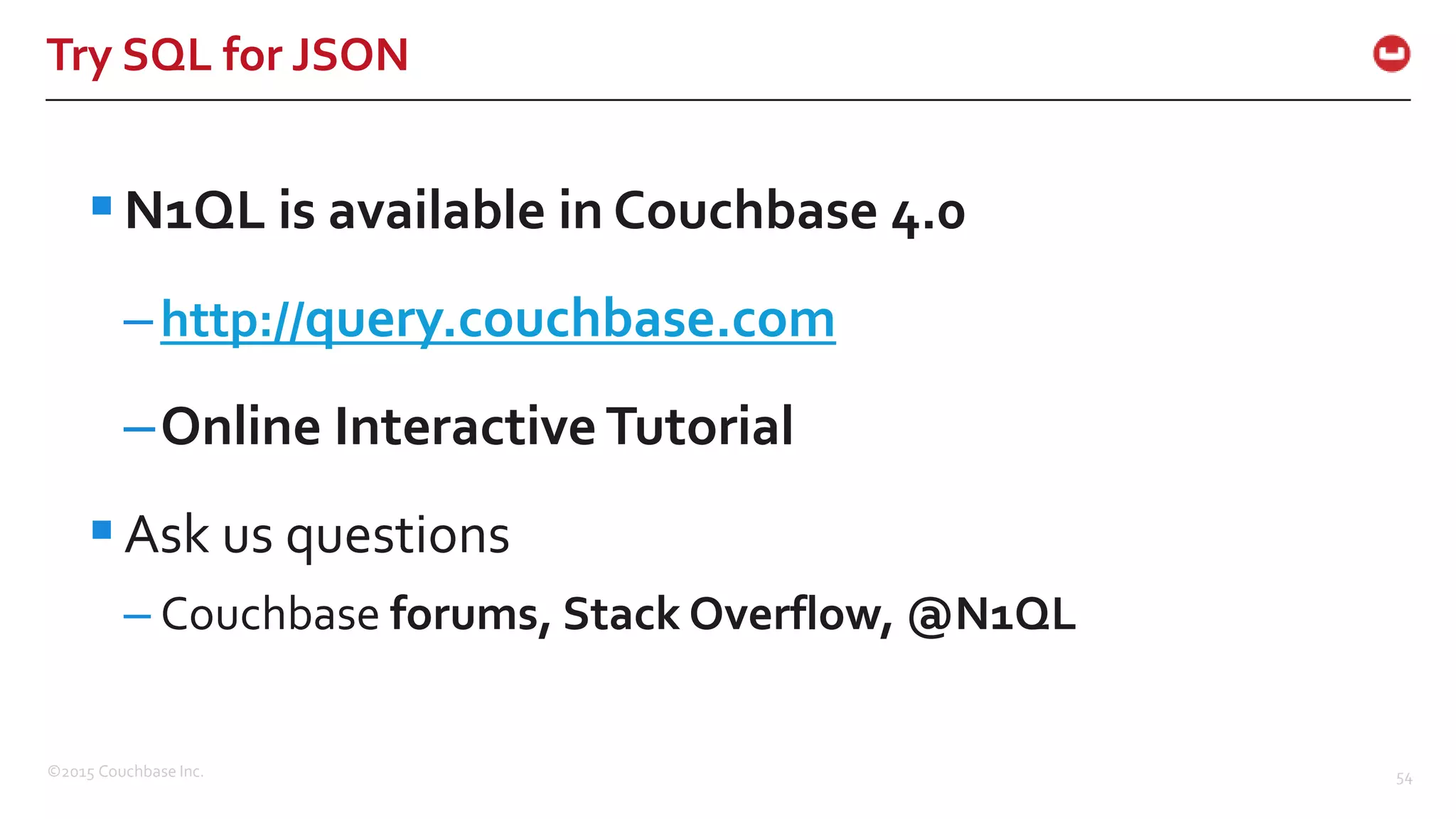©2015 Couchbase Inc. 54 Try SQL for JSON N1QL is available in Couchbase 4.0 –http://query.couchbase.com –Online Interactive Tutorial Ask us questions – Couchbase forums, Stack Overflow, @N1QL 