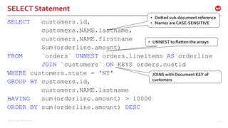 ©2017 Couchbase Inc. 42
SELECT Statement
SELECT customers.id,
customers.NAME.lastname,
customers.NAME.firstname
Sum(orderline.amount)
FROM `orders` UNNEST orders.lineitems AS orderline
JOIN `customers` ON KEYS orders.custid
WHERE customers.state = 'NY'
GROUP BY customers.id,
customers.NAME.lastname
HAVING sum(orderline.amount) > 10000
ORDER BY sum(orderline.amount) DESC
• Dotted sub-document reference
• Names are CASE-SENSITIVE
• UNNEST to flatten the arrays
JOINS with Document KEY of
customers
 