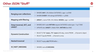 ©2017 Couchbase Inc. 50
Other JSON "Stuff"
©2014 Couchbase, Inc. 50
Ranging over collections
• WHERE ANY c IN children SATISFIES c.age > 10 END
• WHERE EVERY r IN ratings SATISFIES r > 3 END
Mapping with filtering • ARRAY c.name FOR c IN children WHEN c.age > 10 END
Deep traversal, SET, and
UNSET
• WHERE ANY node WITHIN request SATISFIES node.type = “xyz” END
• UPDATE doc UNSET c.field1 FOR c WITHIN doc END
DynamicConstruction
• SELECT { “a”: expr1, “b”: expr2 } AS obj1, name FROM … // Dynamic object
• SELECT [ a, b ] FROM … // Dynamic array
Nested traversal • SELECT x.y.z, a[0] FROM a.b.c …
IS [ NOT ] MISSING • WHERE name IS MISSING
 