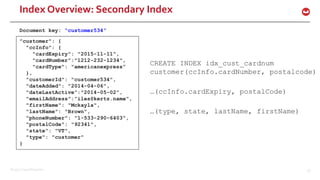 ©2017 Couchbase Inc. 56
Index Overview: Secondary Index
CREATE INDEX idx_cust_cardnum
customer(ccInfo.cardNumber, postalcode)
…(ccInfo.cardExpiry, postalCode)
…(type, state, lastName, firstName)
"customer": {
"ccInfo": {
"cardExpiry": "2015-11-11",
"cardNumber”:"1212-232-1234",
"cardType": "americanexpress”
},
"customerId": "customer534",
"dateAdded": "2014-04-06",
"dateLastActive”:"2014-05-02”,
"emailAddress”:”iles@kertz.name",
"firstName": "Mckayla",
"lastName": "Brown",
"phoneNumber": "1-533-290-6403",
"postalCode": "92341",
"state": "VT",
"type": "customer"
}
Document key: “customer534”
 