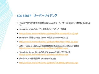 SQL SERER サーバーサイジング
▪ 下記のマイクロソフト情報を基にSQL Serverのサーバーサイジングについて整理してみましょ
う。
▪ SharePoint 2013 のハードウェア要件およびソフトウェア要件
▪ http://technet.microsoft.com/ja-jp/library/cc262485(v=office.15).aspx
▪ SharePoint 環境内の SQL Server の概要 (SharePoint 2013)
▪ http://technet.microsoft.com/ja-jp/library/ff945791(v=office.15).aspx
▪ ストレージおよび SQL Server の容量計画と構成 (SharePoint Server 2013)
http://technet.microsoft.com/ja-jp/library/cc298801.aspx
▪ SharePoint Server ファーム内の SQL Server のベスト プラクティス
http://technet.microsoft.com/ja-jp/library/hh292622.aspx
▪ データベースの種類と説明 (SharePoint 2013)
▪ http://technet.microsoft.com/ja-jp/library/cc678868(v=office.15).aspx
 