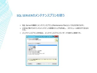 SQL SERVERのメンテナンスプランを使う
▪ SQL Serverの機能にメンテナンスプラン(Maintenance Plan)というものがあります。
▪ さきほど挙げられていたメンテナンス処理のジョブを作成し、スケジュール実行ができるの...