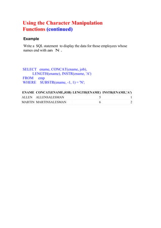 Using the Character Manipulation
Functions (continued)
Example
Write a SQL statement to display the data for those employees whose
names end with an N .
SELECT ename, CONCAT(ename, job),
LENGTH(ename), INSTR(ename, 'A')
FROM emp
WHERE SUBSTR(ename, -1, 1) = 'N';
ENAME CONCAT(ENAME,JOB) LENGTH(ENAME) INSTR(ENAME,'A')
ALLEN ALLENSALESMAN 5 1
MARTIN MARTINSALESMAN 6 2
 