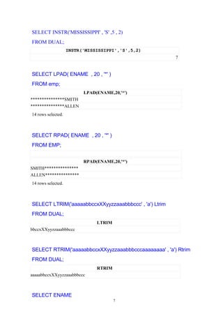 SELECT INSTR('MISSISSIPPI' , 'S' ,5 , 2)
FROM DUAL;
INSTR('MISSISSIPPI','S',5,2)
7
SELECT LPAD( ENAME , 20 , '*' )
FROM emp;
LPAD(ENAME,20,'*')
***************SMITH
***************ALLEN
14 rows selected.
SELECT RPAD( ENAME , 20 , '*' )
FROM EMP;
RPAD(ENAME,20,'*')
SMITH***************
ALLEN***************
14 rows selected.
SELECT LTRIM('aaaaabbccxXXyyzzaaabbbccc' , 'a') Ltrim
FROM DUAL;
LTRIM
bbccxXXyyzzaaabbbccc
SELECT RTRIM('aaaaabbccxXXyyzzaaabbbcccaaaaaaaa' , 'a') Rtrim
FROM DUAL;
RTRIM
aaaaabbccxXXyyzzaaabbbccc
SELECT ENAME
7
 