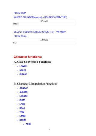 FROM EMP
WHERE SOUNDEX(ename) = SOUNDEX('SMYTHE');
ENAME
SMITH
SELECT SUBSTR('ABCDEFGHIJK' ,4,3) "Alt Metin"
FROM DUAL;
Alt Metin
DEF
Character functions:
A. Case Conversion Functions
• LOWER
• UPPER
• INITCAP
B. Character Manipulation Functions
• CONCAT
• SUBSTR
• LENGTH
• INSTR
• LPAD
• RPAD
• TRIM
• LTRIM
• RTRIM
• ASCII
8
 