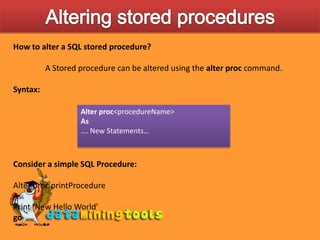 Altering stored proceduresHow to alter a SQL stored procedure?	A Stored procedure can be altered using the alter proc command.Syntax:Consider a simple SQL Procedure:Alter proc printProcedureAsPrint ‘New Hello World’goAlter proc&lt;procedureName&gt;As…. New Statements…