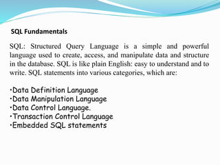 SQL Fundamentals
SQL: Structured Query Language is a simple and powerful
language used to create, access, and manipulate data and structure
in the database. SQL is like plain English: easy to understand and to
write. SQL statements into various categories, which are:
•Data Definition Language
•Data Manipulation Language
•Data Control Language.
•Transaction Control Language
•Embedded SQL statements
 