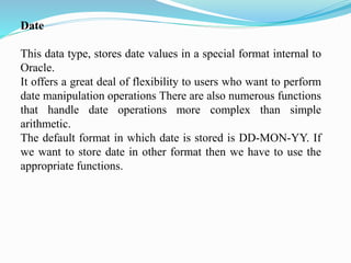 Date
This data type, stores date values in a special format internal to
Oracle.
It offers a great deal of flexibility to users who want to perform
date manipulation operations There are also numerous functions
that handle date operations more complex than simple
arithmetic.
The default format in which date is stored is DD-MON-YY. If
we want to store date in other format then we have to use the
appropriate functions.
 
