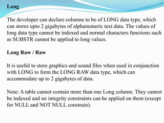 Long
The developer can declare columns to be of LONG data type, which
can stores upto 2 gigabytes of alphanumeric text data. The values of
long data type cannot be indexed and normal characters functions such
as SUBSTR cannot be applied to long values.
Long Raw / Raw
It is useful to store graphics and sound files when used in conjunction
with LONG to form the LONG RAW data type, which can
accommodate up to 2 gigabytes of data.
Note: A table cannot contain more than one Long column. They cannot
be indexed and no integrity constraints can be applied on them (except
for NULL and NOT NULL constrain).
 