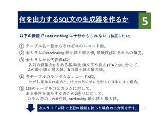 何を出⼒するSQL⽂の⽣成器を作るか
以下の機能で Data	Profiling	は⼗分かもしれない.		(検証したい)
12
5
① テーブル名⼀覧からそれぞれのレコード数。
② 全カラムのcardinality,	最⼩値と最⼤値, 最頻値g個,	それらの頻度。
③ 全カラムから代表値4個:	
各列の値集合Uをある基準(先頭⽂字や⻑さ)でAとBに分けて、
Aの最⼩値と最⼤値、Bの最⼩値と最⼤値。
④ 各テーブルのランダムなレコードn個。
ただし等確率の場合と、特定の列の値に⽐例した確率による場合。
⑤ 1個のテーブルの全カラムに対して、
ある条件を満たすか否かの2通りに対して、
カラム毎の、null件数, cardinality,	最⼩値と最⼤値。
次スライド以降で上記の機能を使った場合の出⼒例を⽰す。
 