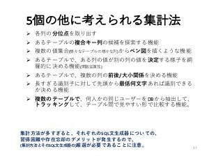 5個の他に考えられる集計法
Ø 各列の分位点を取り出す
Ø あるテーブルの複合キー列の候補を探索する機能
Ø 複数の値集合(様々なテーブルの様々な列)からベン図を描くような機能
Ø あるテーブルで、ある列の値が別の列の値を決定する様⼦を網
羅的に決める機能(関数従属性)
Ø あるテーブルで、複数の列の前後/⼤⼩関係を決める機能
Ø ⻑すぎる識別⼦に対して先頭から最低何⽂字あれば識別できる
か決める機能
Ø 複数のテーブルで、何⼈かの同じユーザーをDBから抽出して、
トラッキングして、テーブル間で⾒やすい形で⽐較する機能。
27
集計⽅法が多すぎると、それぞれのSQL⽂⽣成器についての、
習得困難や存在忘却のデメリットが発⽣するので、
(集計⽅法とそのSQL⽂⽣成器の)厳選が必要であることに注意。
 