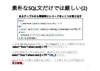 素朴なSQL⽂だけでは厳しい(2)
5
あるテーブルから等確率にレコードをいくつか取り出す
上記は MS	SQL	Server	であり、他のDBMSだともっと簡単ではある。
(select	*	from	T	where	rand()	<	??? のようになる。)
上記は単純ランダム抽出だが、重み付きランダム抽出だと
select	*	from	T	where	rand	()	<	???	*	COL_X となる。
SQL⽂を急いで書く必要がある時に、ミス無く⼿⼊⼒が可能か??
多分無理。
 